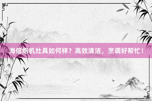 海信烟机灶具如何样？高效清洁，烹调好帮忙！