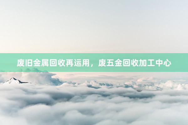 废旧金属回收再运用，废五金回收加工中心